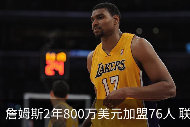 詹姆斯2年800万美元加盟76人 联手大帝+马克西+布朗