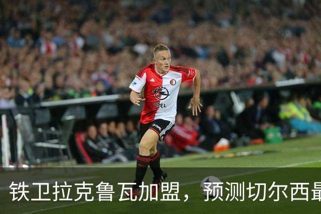 铁卫拉克鲁瓦加盟，预测切尔西最强首发阵容，全方位解析球队实力