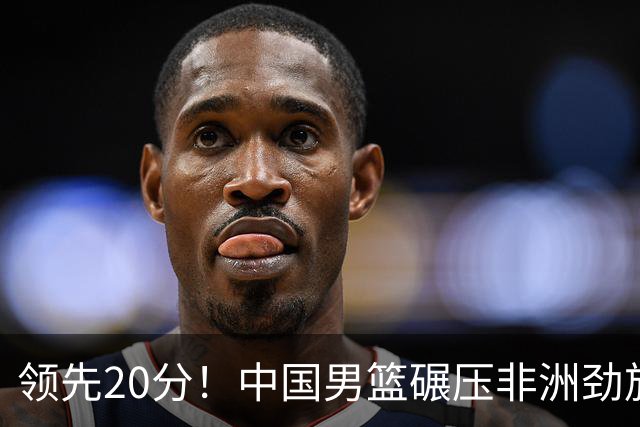 领先20分！中国男篮碾压非洲劲旅 贺西宁崔永熙庞铮麟发挥出色