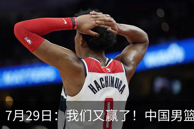 7月29日：我们又赢了！中国男篮90-82，他得分最高，25+5+6、18中9真投嗨了，一个人扛着球队走